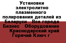 Установки электролитно-плазменного  полирования деталей из Беларуси - Все города Бизнес » Оборудование   . Краснодарский край,Горячий Ключ г.